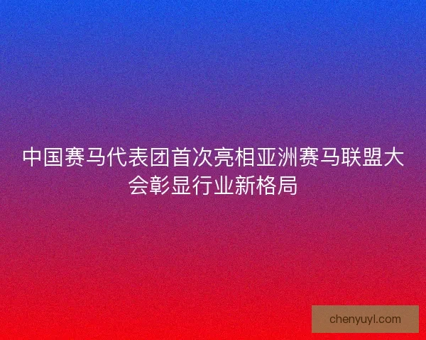 中国赛马代表团首次亮相亚洲赛马联盟大会彰显行业新格局