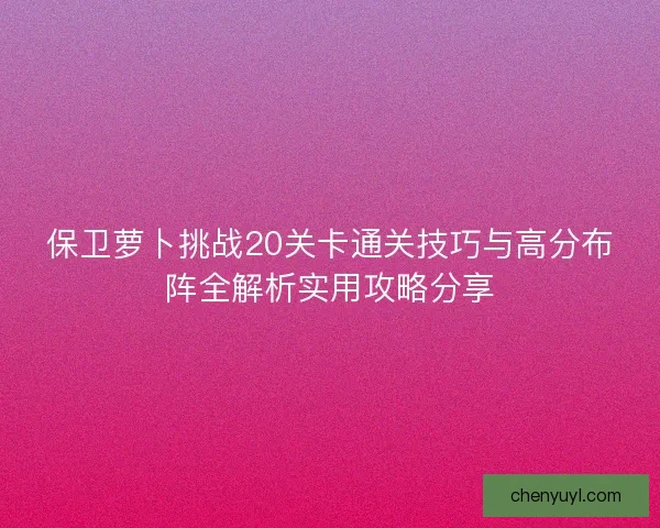 保卫萝卜挑战20关卡通关技巧与高分布阵全解析实用攻略分享