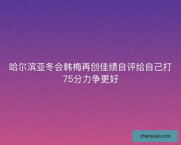 哈尔滨亚冬会韩梅再创佳绩自评给自己打75分力争更好