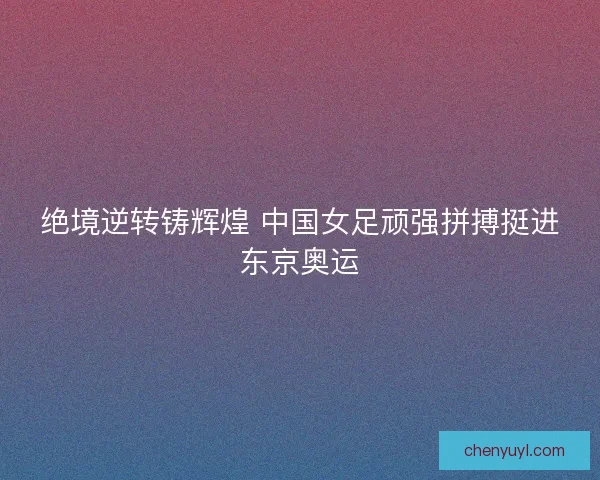 绝境逆转铸辉煌 中国女足顽强拼搏挺进东京奥运