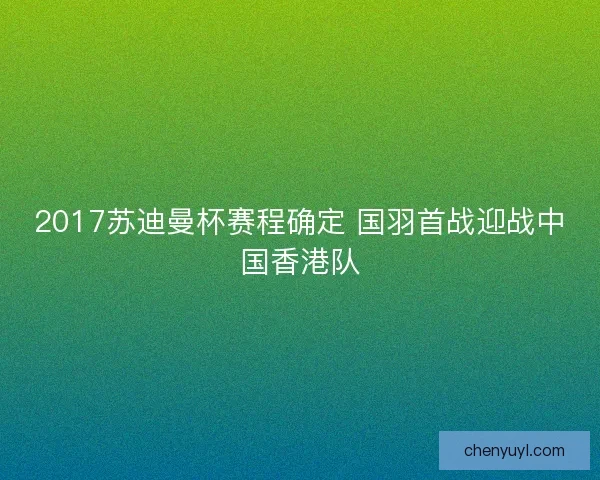 2017苏迪曼杯赛程确定 国羽首战迎战中国香港队