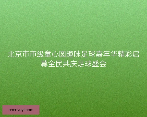 北京市市级童心圆趣味足球嘉年华精彩启幕全民共庆足球盛会