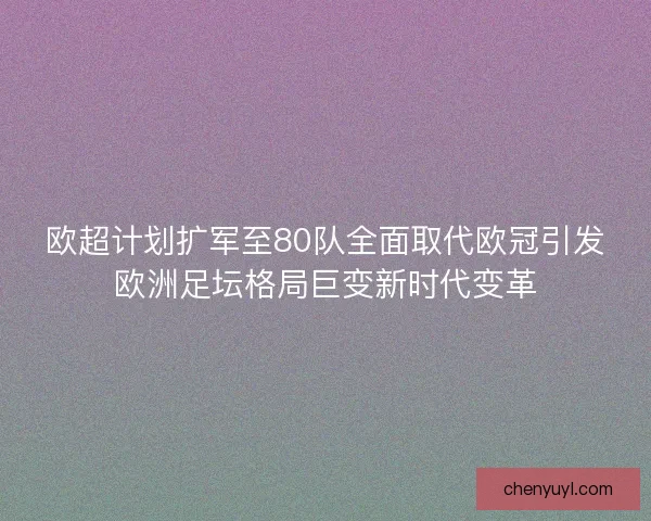欧超计划扩军至80队全面取代欧冠引发欧洲足坛格局巨变新时代变革