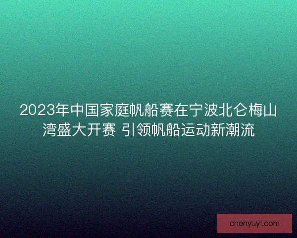 2023年中国家庭帆船赛在宁波北仑梅山湾盛大开赛 引领帆船运动新潮流