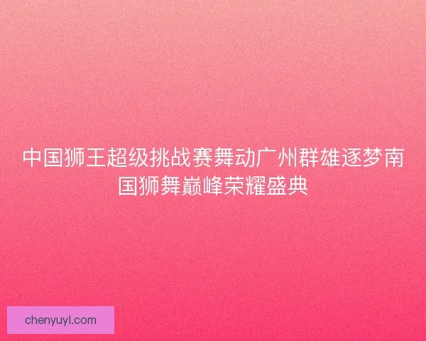 中国狮王超级挑战赛舞动广州群雄逐梦南国狮舞巅峰荣耀盛典