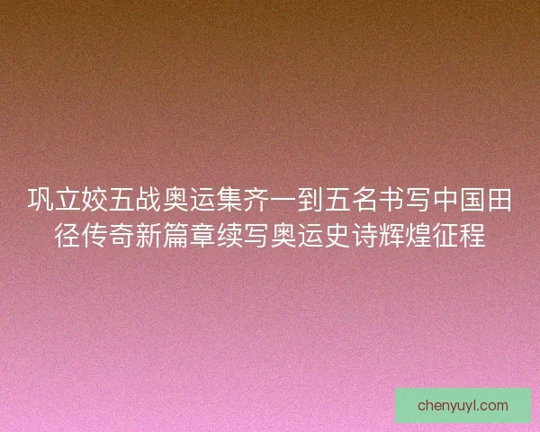 巩立姣五战奥运集齐一到五名书写中国田径传奇新篇章续写奥运史诗辉煌征程