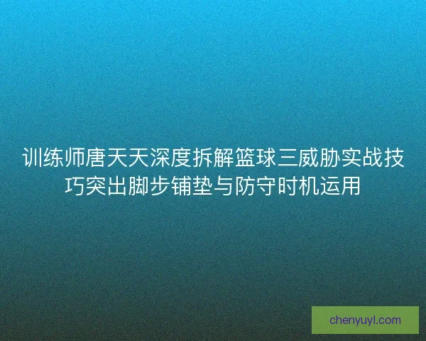 训练师唐天天深度拆解篮球三威胁实战技巧突出脚步铺垫与防守时机运用