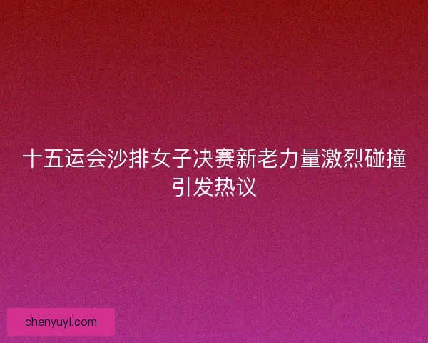 十五运会沙排女子决赛新老力量激烈碰撞引发热议