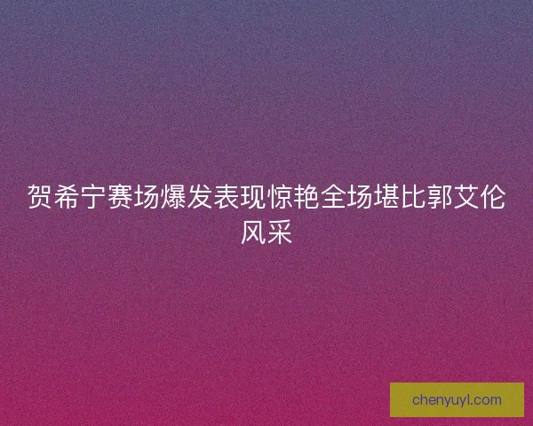 贺希宁赛场爆发表现惊艳全场堪比郭艾伦风采