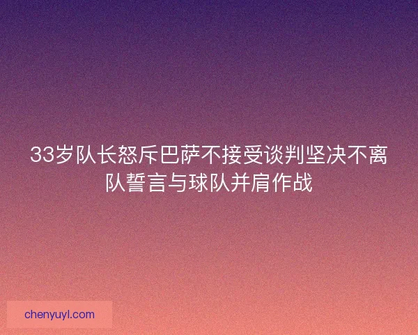 33岁队长怒斥巴萨不接受谈判坚决不离队誓言与球队并肩作战
