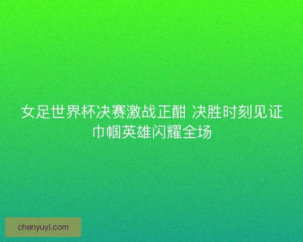 女足世界杯决赛激战正酣 决胜时刻见证巾帼英雄闪耀全场