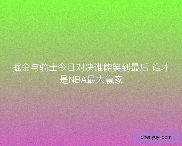 掘金与骑士今日对决谁能笑到最后 谁才是NBA最大赢家