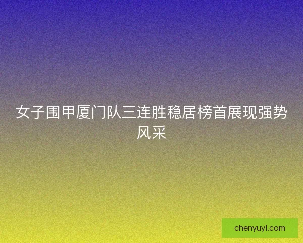 女子围甲厦门队三连胜稳居榜首展现强势风采