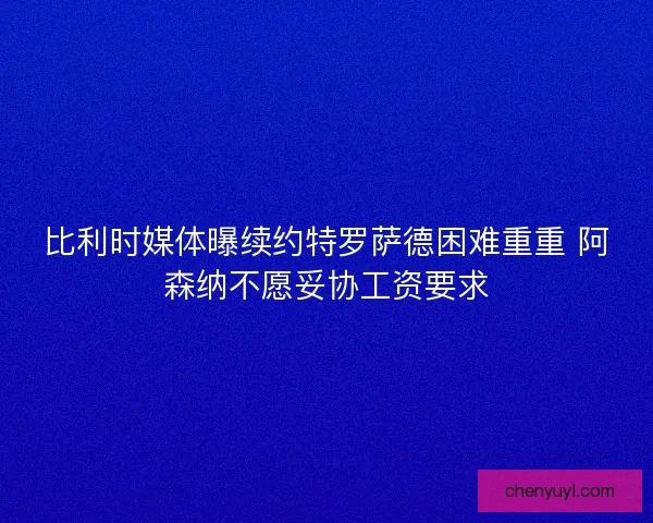 比利时媒体曝续约特罗萨德困难重重 阿森纳不愿妥协工资要求