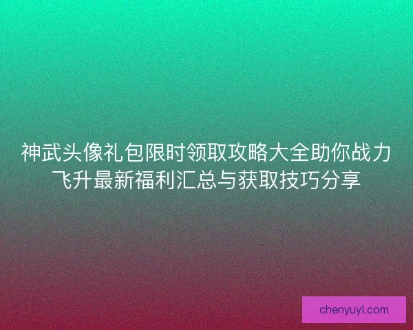 神武头像礼包限时领取攻略大全助你战力飞升最新福利汇总与获取技巧分享