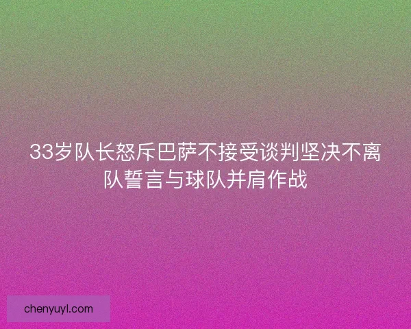 33岁队长怒斥巴萨不接受谈判坚决不离队誓言与球队并肩作战
