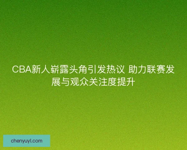 CBA新人崭露头角引发热议 助力联赛发展与观众关注度提升