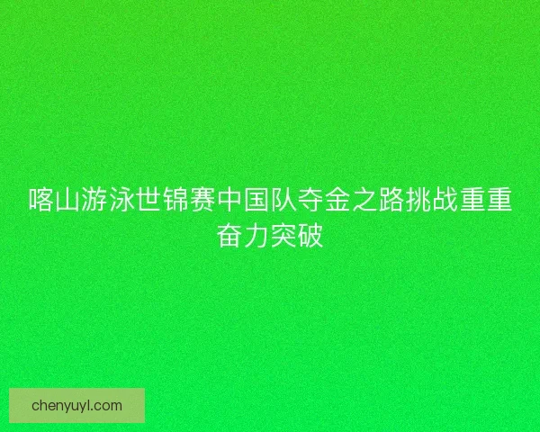 喀山游泳世锦赛中国队夺金之路挑战重重奋力突破