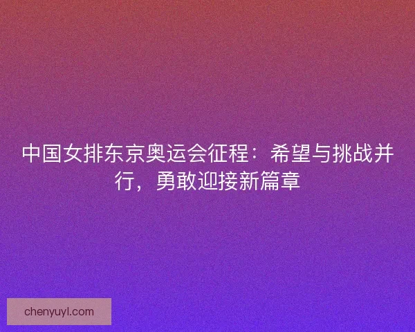 中国女排东京奥运会征程：希望与挑战并行，勇敢迎接新篇章