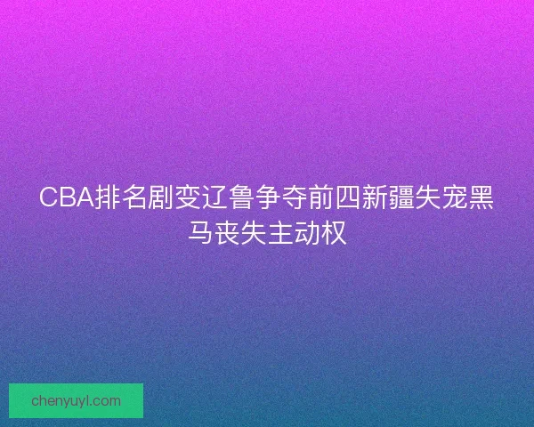 CBA排名剧变辽鲁争夺前四新疆失宠黑马丧失主动权