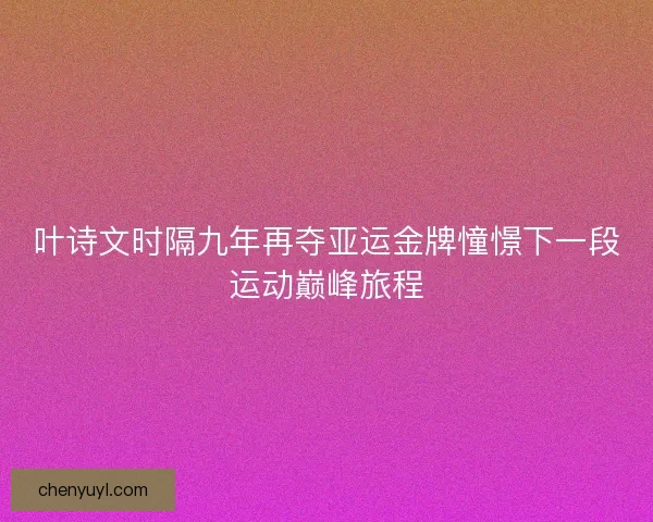 叶诗文时隔九年再夺亚运金牌憧憬下一段运动巅峰旅程